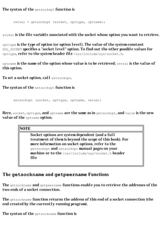 The syntax of the getsockopt function is


      retval = getsockopt (socket, opttype, optname);


socket is the file variable associated with the socket whose option you want to retrieve.

opttype is the type of option (or option level). The value of the system constant
SOL_SOCKET specifies a "socket level" option. To find out the other possible values for
opttype, refer to the system header file /usr/include/sys/socket.h.

optname is the name of the option whose value is to be retrieved; retval is the value of
this option.

To set a socket option, call setsockopt.

The syntax of the setsockopt function is


      setsockopt (socket, opttype, optname, value);


Here, socket, opttype, and optname are the same as in getsockopt, and value is the new
value of the optname option.

          NOTE
                 Socket options are system dependent (and a full
                 treatment of them is beyond the scope of this book). For
                 more information on socket options, refer to the
                 getsockopt and setsockopt manual pages on your
                 machine or to the /usr/include/sys/socket.h header
                 file



The getsockname and getpeername Functions

The getsockname and getpeername functions enable you to retrieve the addresses of the
two ends of a socket connection.

The getsockname function returns the address of this end of a socket connection (the
end created by the currently running program).

The syntax of the getsockname function is
 