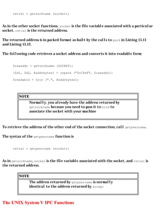 retval = getsockname (socket);


As in the other socket functions, socket is the file variable associated with a particular
socket. retval is the returned address.

The returned address is in packed format as built by the calls to pack in Listing 15.11
and Listing 15.12.

The following code retrieves a socket address and converts it into readable form:


      $rawaddr = getsockname (SOCKET);

      ($d1, $d2, @addrbytes) = unpack ("SnC4x8", $rawaddr);

      $readable = join (".", @addrbytes);




         NOTE
                Normally, you already have the address returned by
                getsockname because you need to pass it to bind to
                associate the socket with your machine



To retrieve the address of the other end of the socket connection, call getpeername.

The syntax of the getpeername function is


      retval = getpeername (socket);


As in getsockname, socket is the file variable associated with the socket, and retval is
the returned address.

         NOTE
                The address returned by getpeername is normally
                identical to the address returned by accept



The UNIX System V IPC Functions
 