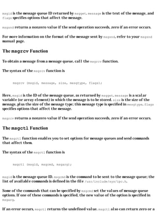 msgid is the message queue ID returned by msgget. message is the text of the message, and
flags specifies options that affect the message.

msgsnd returns a nonzero value if the send operation succeeds, zero if an error occurs.

For more information on the format of the message sent by msgsnd, refer to your msgsnd
manual page.

The msgrcv Function

To obtain a message from a message queue, call the msgrcv function.

The syntax of the msgrcv function is


      msgrcv (msgid, message, size, mesgtype, flags);


Here, msgid is the ID of the message queue, as returned by msgget. message is a scalar
variable (or array element) in which the message is to be stored. size is the size of the
message, plus the size of the message type; this message type is specified in mesgtype. flags
specifies options that affect the message.

msgrcv returns a nonzero value if the send operation succeeds, zero if an error occurs.


The msgctl Function

The msgctl function enables you to set options for message queues and send commands
that affect them.

The syntax of the msgctl function is


      msgctl (msgid, msgcmd, msgarg);


msgid is the message queue ID. msgcmd is the command to be sent to the message queue; the
list of available commands is defined in the file /usr/include/sys/ipc.h.

Some of the commands that can be specified by msgcmd set the values of message queue
options. If one of these commands is specified, the new value of the option is specified in
msgarg.

If an error occurs, msgctl returns the undefined value. msgctl also can return zero or a
 