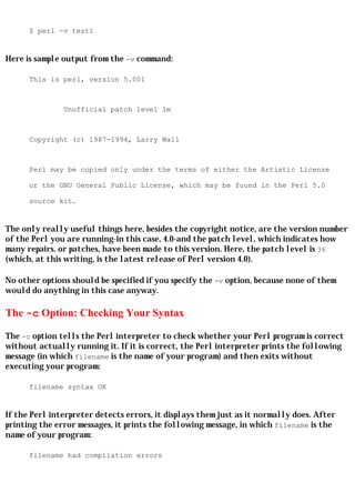 $ perl -v test1


Here is sample output from the -v command:

      This is perl, version 5.001



               Unofficial patch level 1m



      Copyright (c) 1987-1994, Larry Wall



      Perl may be copied only under the terms of either the Artistic License

      or the GNU General Public License, which may be found in the Perl 5.0

      source kit.


The only really useful things here, besides the copyright notice, are the version number
of the Perl you are running-in this case, 4.0-and the patch level, which indicates how
many repairs, or patches, have been made to this version. Here, the patch level is 36
(which, at this writing, is the latest release of Perl version 4.0).

No other options should be specified if you specify the -v option, because none of them
would do anything in this case anyway.

The -c Option: Checking Your Syntax

The -c option tells the Perl interpreter to check whether your Perl program is correct
without actually running it. If it is correct, the Perl interpreter prints the following
message (in which filename is the name of your program) and then exits without
executing your program:

      filename syntax OK


If the Perl interpreter detects errors, it displays them just as it normally does. After
printing the error messages, it prints the following message, in which filename is the
name of your program:

      filename had compilation errors
 
