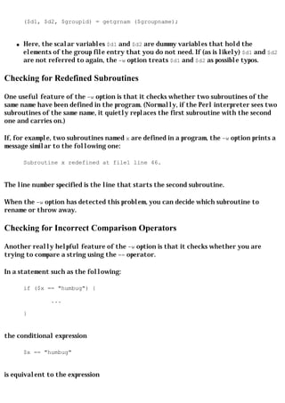 ($d1, $d2, $groupid) = getgrnam ($groupname);


    q   Here, the scalar variables $d1 and $d2 are dummy variables that hold the
        elements of the group file entry that you do not need. If (as is likely) $d1 and $d2
        are not referred to again, the -w option treats $d1 and $d2 as possible typos.

Checking for Redefined Subroutines

One useful feature of the -w option is that it checks whether two subroutines of the
same name have been defined in the program. (Normally, if the Perl interpreter sees two
subroutines of the same name, it quietly replaces the first subroutine with the second
one and carries on.)

If, for example, two subroutines named x are defined in a program, the -w option prints a
message similar to the following one:

        Subroutine x redefined at file1 line 46.


The line number specified is the line that starts the second subroutine.

When the -w option has detected this problem, you can decide which subroutine to
rename or throw away.

Checking for Incorrect Comparison Operators

Another really helpful feature of the -w option is that it checks whether you are
trying to compare a string using the == operator.

In a statement such as the following:

        if ($x == "humbug") {

                 ...

        }


the conditional expression

        $x == "humbug"


is equivalent to the expression
 