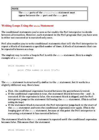 NOTE
                   The elsif parts of the if-elsif-else statement must
                   appear between the if part and the else part



Writing Loops Using the while Statement

The conditional statements you've seen so far enable the Perl interpreter to decide
between alternatives. However, each statement in the Perl programs that you have seen
is either not executed or is executed only once.

Perl also enables you to write conditional statements that tell the Perl interpreter to
repeat a block of statements a specified number of times. A block of statements that can
be repeated is known as a loop.

The simplest way to write a loop in Perl is with the while statement. Here is a simple
example of a while statement:


        while ($number == 5) {

                print ("The number is still 5!n");

        }


The while statement is structurally similar to the if statement, but it works in a
slightly different way. Here's how:

    q   First, the conditional expression located between the parentheses is tested.
    q   If the conditional expression is true, the statement block between the { and } is
        executed. If the expression is false, the statement block is skipped, and the Perl
        interpreter jumps to the statement following the while statement. (This is called
        exiting the loop.)
    q   If the statement block is executed, the Perl interpreter jumps back to the start of
        the while statement and tests the conditional expression over again. (This is the
        looping part of the while statement, because at this point the Perl interpreter is
        executing a statement it has executed before.)

The statement block in the while statement is repeated until the conditional expression
becomes false. This means that the statement


        while ($number == 5) {
 