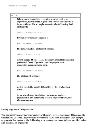 #define EXPRESSION    (14+6)




         NOTE
                When you are using #define with a value that is an
                expression, it is usually a good idea to enclose the value
                in parentheses. For example, consider the following Perl
                statement:

                $result = EXPRESSION * 5;

                If your preprocessor command is

                #define EXPRESSION 14+6

                the resulting Perl statement becomes

                $result = 14 + 6 * 5;

                which assigns 44 to $result (because the multiplication is
                performed first). If you enclose the preprocessor
                expression in parentheses, as in

                #define EXPRESSION (14+6)

                the statement becomes

                $result = (14 + 6) * 5;

                which yields the result 100, which is likely what you
                want.

                Also, you always should enclose any parameters
                (described in the following section) in parentheses, for
                the same reason



Passing Arguments Using #define

You can specify one or more parameters with your #define statement. This capability
enables you to treat the preprocessor command like a simple function that accepts
arguments. For example, the following preprocessor statement takes a specified value
and uses it as an exponent:
 