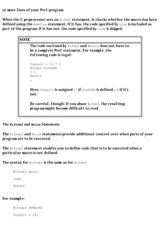 or more lines of your Perl program.

When the C preprocessor sees an #ifdef statement, it checks whether the macro has been
defined using the #define statement. If it has, the code specified by code is included as
part of the program. If it has not, the code specified by code is skipped.

         NOTE
                The code enclosed by #ifdef and #endif does not have to
                be a complete Perl statement. For example, the
                following code is legal:

                $result = 14 * 2
                #ifdef PLUSONE
                + 1
                #endif
                ;

                Here, $result is assigned 17 if PLUSONE is defined, 16 if it's
                not.

                Be careful, though: If you abuse #ifdef, the resulting
                program might become difficult to read



The #ifndef and #else Statements

The #ifndef and #else statements provide additional control over when parts of your
program are to be executed.

The #ifndef statement enables you to define code that is to be executed when a
particular macro is not defined.

The syntax for #ifndef is the same as for #ifdef:

      #ifndef macro

      code

      #endif


For example:

      #ifndef MYMACRO

      $result = 26;
 