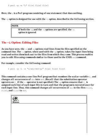 $ perl -p -e ";" file1 file2 file3


Here, the ; is a Perl program consisting of one statement that does nothing.

The -p option is designed for use with the -i option, described in the following section.

         NOTE
                If both the -p and the -n options are specified, the -n
                option is ignored



The -i Option: Editing Files

As you have seen, the -n and -p options read lines from the files specified on the
command line. The -i option, when used with the -p option, takes the input lines being
read and writes them back out to the files from which they came. This process enables
you to edit files using commands similar to those used in the UNIX sed command.

For example, consider the following command:

      $ perl -p -i -e "s/abc/def/g;" file1 file2 file3


This command contains a one-line Perl program that examines the scalar variable $_ and
changes all occurrences of abc into def. (Recall that the substitution operator
operates on $_ if the =~ operator is not specified.) The -p option ensures that $_ is
assigned each line of each input file in turn and that the program is executed once for
each input line. Thus, this command changes all occurrences of abc in the files file1,
file2, and file3 to def.
 