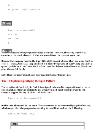 7:   }

      8:   print ("$F[0] $F[1]n");




      $ perl -a -n program16_5

      10 47.32

      106 11.54

      $




          Because the program is called with the -a option, the array variable @F
contains a list, each element of which is a word from the current input line.

Because the company name in the input file might consist of more than one word (such as
JOHN H. SMITH), the while loop in lines 4-7 is needed to get rid of everything that isn't a
quantity field or a total cost field. After these fields have been eliminated, line 8 can
print the useful fields.

Note that this program just skips over any nonstandard input lines.

The -F Option: Specifying the Split Pattern

The -F option, defined only in Perl 5, is designed to be used in conjunction with the -a
option, and specifies the pattern to use when you split input lines into words. For
example, suppose Listing 16.5 is called as follows:

      $ perl -a -n -F:: program16_5


In this case, the words in the input file are assumed to be separated by a pair of colons,
which means that the program is expecting to read lines such as the following:

      JOHN H. SMITH::10::47.32




           NOTE
 
