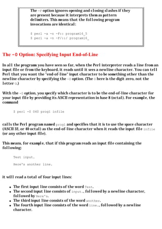 The -F option ignores opening and closing slashes if they
                 are present because it interprets them as pattern
                 delimiters. This means that the following program
                 invocations are identical:

                 $ perl -a -n -F:: program16_5
                 $ perl -a -n -F/::/ program16_




The -0 Option: Specifying Input End-of-Line

In all the programs you have seen so far, when the Perl interpreter reads a line from an
input file or from the keyboard, it reads until it sees a newline character. You can tell
Perl that you want the "end-of-line" input character to be something other than the
newline character by specifying the -0 option. (The 0 here is the digit zero, not the
letter O.)

With the -0 option, you specify which character is to be the end-of-line character for
your input file by providing its ASCII representation in base 8 (octal). For example, the
command

        $ perl -0 040 prog1 infile


calls the Perl program named prog1 and specifies that it is to use the space character
(ASCII 32, or 40 octal) as the end-of-line character when it reads the input file infile
(or any other input file).

This means, for example, that if this program reads an input file containing the
following:

        Test input.

        Here's another line.


it will read a total of four input lines:

    q   The first input line consists of the word Test.
    q   The second input line consists of input., followed by a newline character,
        followed by Here's.
    q   The third input line consists of the word another.
    q   The fourth input line consists of the word line., followed by a newline
        character.
 