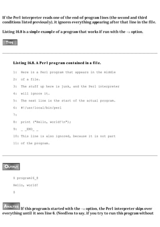 If the Perl interpreter reads one of the end-of-program lines (the second and third
conditions listed previously), it ignores everything appearing after that line in the file.

Listing 16.8 is a simple example of a program that works if run with the -x option.




      Listing 16.8. A Perl program contained in a file.

      1:   Here is a Perl program that appears in the middle

      2:   of a file.

      3:   The stuff up here is junk, and the Perl interpreter

      4:   will ignore it.

      5:   The next line is the start of the actual program.

      6:   #!/usr/local/bin/perl

      7:

      8:   print ("Hello, world!n");

      9:   _ _END_ _

      10: This line is also ignored, because it is not part

      11: of the program.




      $ program16_8

      Hello, world!

      $




          If this program is started with the -x option, the Perl interpreter skips over
everything until it sees line 6. (Needless to say, if you try to run this program without
 