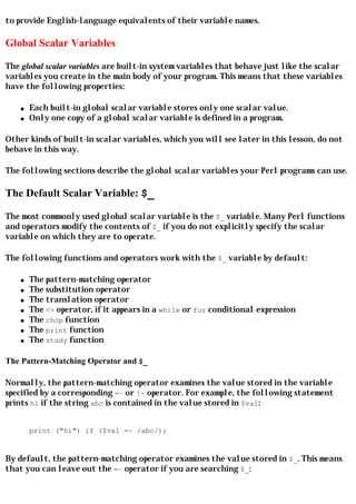 to provide English-language equivalents of their variable names.

Global Scalar Variables

The global scalar variables are built-in system variables that behave just like the scalar
variables you create in the main body of your program. This means that these variables
have the following properties:

    q   Each built-in global scalar variable stores only one scalar value.
    q   Only one copy of a global scalar variable is defined in a program.

Other kinds of built-in scalar variables, which you will see later in this lesson, do not
behave in this way.

The following sections describe the global scalar variables your Perl programs can use.

The Default Scalar Variable: $_

The most commonly used global scalar variable is the $_ variable. Many Perl functions
and operators modify the contents of $_ if you do not explicitly specify the scalar
variable on which they are to operate.

The following functions and operators work with the $_ variable by default:

    q   The pattern-matching operator
    q   The substitution operator
    q   The translation operator
    q   The <> operator, if it appears in a while or for conditional expression
    q   The chop function
    q   The print function
    q   The study function

The Pattern-Matching Operator and $_

Normally, the pattern-matching operator examines the value stored in the variable
specified by a corresponding =~ or !~ operator. For example, the following statement
prints hi if the string abc is contained in the value stored in $val:


        print ("hi") if ($val =~ /abc/);


By default, the pattern-matching operator examines the value stored in $_. This means
that you can leave out the =~ operator if you are searching $_:
 