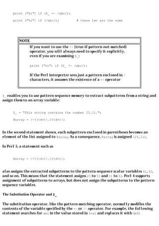 print ("hi") if ($_ =~ /abc/);

      print ("hi") if (/abc/);             # these two are the same




         NOTE
                If you want to use the !~ (true-if-pattern-not-matched)
                operator, you will always need to specify it explicitly,
                even if you are examining $_:

                print ("hi") if ($_ !~ /abc/);

                If the Perl interpreter sees just a pattern enclosed in /
                characters, it assumes the existence of a =~ operator



$_ enables you to use pattern-sequence memory to extract subpatterns from a string and
assign them to an array variable:


      $_ = "This string contains the number 25.11.";

      @array = /-?(d+).?(d+)/;


In the second statement shown, each subpattern enclosed in parentheses becomes an
element of the list assigned to @array. As a consequence, @array is assigned (25,11).

In Perl 5, a statement such as


      @array = /-?(d+).?(d+)/;


also assigns the extracted subpatterns to the pattern-sequence scalar variables $1, $2,
and so on. This means that the statement assigns 25 to $1 and 11 to $2. Perl 4 supports
assignment of subpatterns to arrays, but does not assign the subpatterns to the pattern-
sequence variables.

The Substitution Operator and $_

The substitution operator, like the pattern-matching operator, normally modifies the
contents of the variable specified by the =~ or !~ operator. For example, the following
statement searches for abc in the value stored in $val and replaces it with def:
 