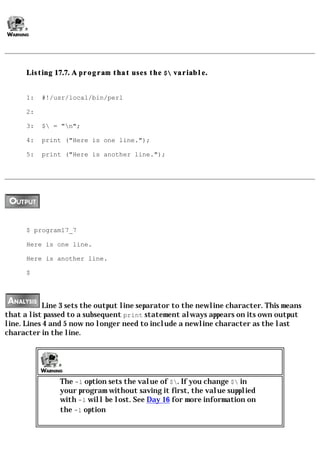 Listing 17.7. A program that uses the $ variable.


      1:   #!/usr/local/bin/perl

      2:

      3:   $ = "n";

      4:   print ("Here is one line.");

      5:   print ("Here is another line.");




      $ program17_7

      Here is one line.

      Here is another line.

      $




           Line 3 sets the output line separator to the newline character. This means
that a list passed to a subsequent print statement always appears on its own output
line. Lines 4 and 5 now no longer need to include a newline character as the last
character in the line.




               The -l option sets the value of $. If you change $ in
               your program without saving it first, the value supplied
               with -l will be lost. See Day 16 for more information on
               the -l option
 