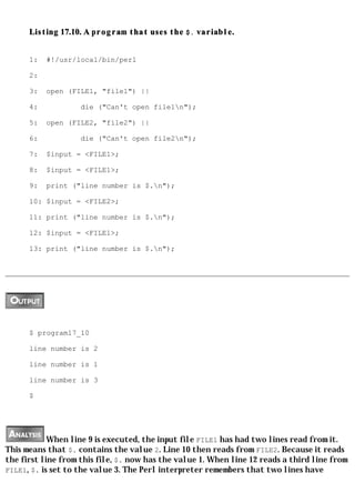Listing 17.10. A program that uses the $. variable.


      1:   #!/usr/local/bin/perl

      2:

      3:   open (FILE1, "file1") ||

      4:            die ("Can't open file1n");

      5:   open (FILE2, "file2") ||

      6:            die ("Can't open file2n");

      7:   $input = <FILE1>;

      8:   $input = <FILE1>;

      9:   print ("line number is $.n");

      10: $input = <FILE2>;

      11: print ("line number is $.n");

      12: $input = <FILE1>;

      13: print ("line number is $.n");




      $ program17_10

      line number is 2

      line number is 1

      line number is 3

      $




            When line 9 is executed, the input file FILE1 has had two lines read from it.
This means that $. contains the value 2. Line 10 then reads from FILE2. Because it reads
the first line from this file, $. now has the value 1. When line 12 reads a third line from
FILE1, $. is set to the value 3. The Perl interpreter remembers that two lines have
 