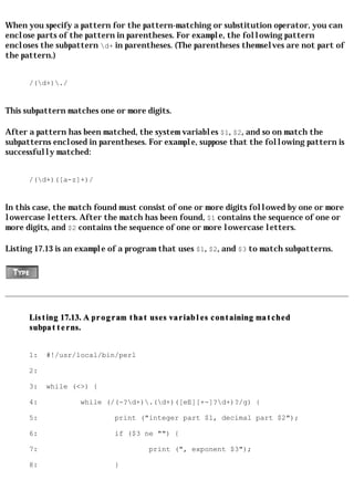 When you specify a pattern for the pattern-matching or substitution operator, you can
enclose parts of the pattern in parentheses. For example, the following pattern
encloses the subpattern d+ in parentheses. (The parentheses themselves are not part of
the pattern.)


      /(d+)./


This subpattern matches one or more digits.

After a pattern has been matched, the system variables $1, $2, and so on match the
subpatterns enclosed in parentheses. For example, suppose that the following pattern is
successfully matched:


      /(d+)([a-z]+)/


In this case, the match found must consist of one or more digits followed by one or more
lowercase letters. After the match has been found, $1 contains the sequence of one or
more digits, and $2 contains the sequence of one or more lowercase letters.

Listing 17.13 is an example of a program that uses $1, $2, and $3 to match subpatterns.




      Listing 17.13. A program that uses variables containing matched
      subpatterns.


      1:   #!/usr/local/bin/perl

      2:

      3:   while (<>) {

      4:           while (/(-?d+).(d+)([eE][+-]?d+)?/g) {

      5:                     print ("integer part $1, decimal part $2");

      6:                     if ($3 ne "") {

      7:                              print (", exponent $3");

      8:                     }
 