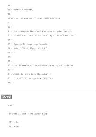 18

19 $pointer = %month;

20

21 printf "n Address of hash = $pointern ";

22

23 #

24 # The following lines would be used to print out the

25 # contents of the associative array if %month was used.

26 #

27 # foreach $i (sort keys %month) {

28 # printf "n $i $$pointer{$i} ";

29 # }

30

31 #

32 # The reference to the associative array via $pointer

33 #

34 foreach $i (sort keys %$pointer) {

35       printf "$i is $$pointer{$i} n";

36 }




$ mth



 Address of hash = HASH(0x806c52c)



 01 is Jan

 02 is Feb
 