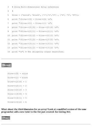 3    # Using Multi-dimensional Array references

      4    #

      5    $line = ['solid', 'black', ['1','2','3'] , ['4', '5', '6']];

      6    print "$line->[0] = $line->[0] n";

      7    print "$line->[1] = $line->[1] n";

      8    print "$line->[2][0] = $line->[2][0] n";

      9    print "$line->[2][1] = $line->[2][1] n";

      10   print "$line->[2][2] = $line->[2][2] n";

      11   print "$line->[3][0] = $line->[3][0] n";

      12   print "$line->[3][1] = $line->[3][1] n";

      13   print "$line->[3][2] = $line->[3][2] n";

      14   print "n"; # The obligatory output beautifier.




      $line->[0] = solid

      $line->[1] = black

      $line->[2][0] = 1

      $line->[2][1] = 2

      $line->[2][2] = 3

      $line->[3][0] = 4

      $line->[3][1] = 5

      $line->[3][2] = 6


What about the third dimension for an array? Look at a modified version of the same
program but add a new twist to the list just created. See Listing 18.5.
 