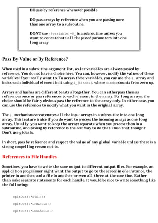 DO pass by reference whenever possible.

                DO pass arrays by reference when you are passing more
                than one array to a subroutine.

                DON'T use (@variable)=@_ in a subroutine unless you
                want to concatenate all the passed parameters into one
                long array



Pass By Value or By Reference?

When used in a subroutine argument list, scalar variables are always passed by
reference. You do not have a choice here. You can, however, modify the values of these
variables if you really want to. To access these variables, you can use the @_ array and
index each individual element in it using $_[$index], where $index counts from zero up.

Arrays and hashes are different beasts altogether. You can either pass them as
references once or pass references to each element in the array. For long arrays, the
choice should be fairly obvious-pass the reference to the array only. In either case, you
can use the references to modify what you want in the original array.

The @_ mechanism concatenates all the input arrays in a subroutine into one long
array. This feature is nice if you do want to process the incoming arrays as one long
array. Usually, you want to keep the arrays separate when you process them in a
subroutine, and passing by reference is the best way to do that. Hold that thought:
Don't use globals.

In short, pass by reference and respect the value of any global variable unless there is a
strong compelling reason not to.

References to File Handles

Sometimes, you have to write the same output to different output files. For example, an
application programmer might want the output to go to the screen in one instance, the
printer in another, and a file in another-or even all three at the same time. Rather
than make separate statements for each handle, it would be nice to write something like
the following:


      spitOut(*STDIN);

      spitOut(*LPHANDLE);

      spitOut(*LOGHANDLE);
 