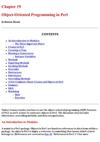 Chapter 19
Object-Oriented Programming in Perl
by Kamran Husain




                                     CONTENTS

    q   An Introduction to Modules
            r The Three Important Rules

    q   Classes in Perl
    q   Creating a Class
    q   Blessing a Constructor
            r Instance Variables

    q   Methods
    q   Exporting Methods
    q   Invoking Methods
    q   Overrides
    q   Destructors
    q   Inheritance
    q   Overriding Methods
    q   A Few Comments About Classes and Objects in Perl
    q   Summary
    q   Q&A
    q   Workshop
            r Quiz

            r Exercises




Today's lesson teaches you how to use the object-oriented programming (OOP) features
of Perl as well as how to construct objects in Perl. The discussion also includes
inheritance, overriding methods, and data encapsulation.

An Introduction to Modules

A module is a Perl package. Objects in Perl are based on references to data items within a
package. An object in Perl is simply a reference to something that knows which class it
belongs to. (References are covered on Day 18, "References in Perl 5.") For more
 
