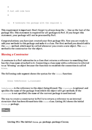 #

      # Just add code here

      #



      1;    # terminate the package with the required 1;


This requirement is important: Don't forget to always keep the 1; line as the last of the
package file. This statement is required for all packages in Perl. If you forget this
statement, your package will not be processed by Perl.

Congratulations; you have just created your first package file. Now you are ready to
add your methods to this package and make it a class. The first method you should add is
the new() method, which must be called whenever you create a new object. The new()
method is the constructor for the object.

Blessing a Constructor

A constructor is a Perl subroutine in a class that returns a reference to something that
has the class name attached to it. Connecting a class name with a reference is referred
to as "blessing" an object because the function to establish the connection is called
bless.

The following code segment shows the syntax for the bless function:


      bless YeReference [,classname]


YeReference is the reference to the object being blessed. The classname is optional and
specifies the name of the package from which the object will get methods. If the
classname is not specified, the name of the current package is used instead.

The way to create a constructor in Perl is to return a reference to an internal
structure that has been blessed into this Cocoa class. Listing 19.1 shows the initial
Cocoa.pm package.




      Listing 19.1. The initial Cocoa.pm package. package Cocoa;
 