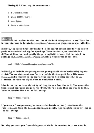 Listing 19.2. Creating the constructor.


     1   #!/usr/bin/perl

     2   push (@INC,'pwd');

     3   use Cocoa;

     4   $cup = new Cocoa;




         Line 1 refers to the location of the Perl interpreter to use. Your Perl
interpreter may be located at /usr/local/bin/perl or wherever you installed it.

In line 2, the local directory is added to the search path in @INC for the list of
paths to use when looking for a package. You can create your module in a
different directory and specify the path explicitly there. Had I created the
package in /home/khusain/test/scripts/, line 2 would read as follows:


     push (@INC,"/home/khusain/test/scripts");


In line 3, you include the package Cocoa.pm to get all the functionality in your
script. The use statement asks Perl to look in the @INC path for a file named
Cocoa.pm and include it in the copy of the source file being parsed. The use
statement is required if you want to work with a class.

Line 4 creates the Cocoa object by calling the new function on it. Now comes the
beauty (and confusion and power) of Perl. There is more than one way to do this.
You can rewrite line 4 as the following:


     $cup = Cocoa->new();


If you are a C programmer, you can use the double colons (::) to force the
function new() from the Cocoa package. As a result, line 4 could also be written as
the following:


     $cup = Cocoa::new();


Nothing prevents you from adding more code in the constructor than what is
 