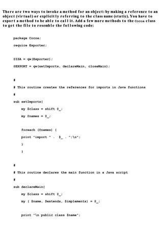 There are two ways to invoke a method for an object: by making a reference to an
object (virtual) or explicitly referring to the class name (static). You have to
export a method to be able to call it. Add a few more methods to the Cocoa class
to get the file to resemble the following code:


     package Cocoa;

     require Exporter;



     @ISA = qw(Exporter);

     @EXPORT = qw(setImports, declareMain, closeMain);



     #

     # This routine creates the references for imports in Java functions

     #

     sub setImports{

         my $class = shift @_;

         my @names = @_;



         foreach (@names) {

         print "import " .    $_ . ";n";

         }

         }



     #

     # This routine declares the main function in a Java script

     #

     sub declareMain{

         my $class = shift @_;

         my ( $name, $extends, $implements) = @_;



         print "n public class $name";
 
