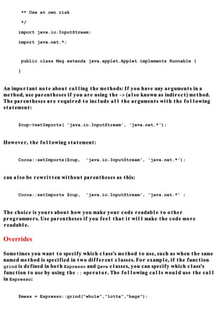 ** Use at own risk

      */

     import java.io.InputStream;

     import java.net.*;



      public class Msg extends java.applet.Applet implements Runnable {

     }


An important note about calling the methods: If you have any arguments in a
method, use parentheses if you are using the -> (also known as indirect) method.
The parentheses are required to include all the arguments with the following
statement:


     $cup->setImports( 'java.io.InputStream', 'java.net.*');


However, the following statement:


     Cocoa::setImports($cup,   'java.io.InputStream', 'java.net.*');


can also be rewritten without parentheses as this:


     Cocoa::setImports $cup,   'java.io.InputStream', 'java.net.*' ;


The choice is yours about how you make your code readable to other
programmers. Use parentheses if you feel that it will make the code more
readable.

Overrides

Sometimes you want to specify which class's method to use, such as when the same
named method is specified in two different classes. For example, if the function
grind is defined in both Espresso and Qava classes, you can specify which class's
function to use by using the :: operator. The following calls would use the call
in Espresso:


     $mess = Espresso::grind("whole","lotta","bags");
 