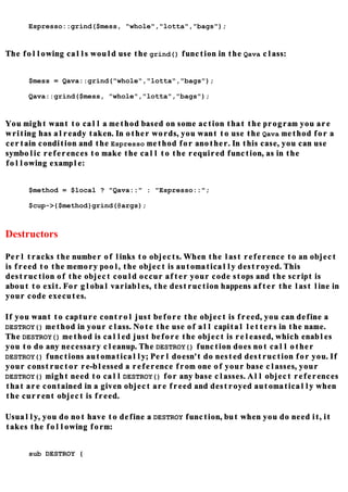 Espresso::grind($mess, "whole","lotta","bags");


The following calls would use the grind() function in the Qava class:


     $mess = Qava::grind("whole","lotta","bags");

     Qava::grind($mess, "whole","lotta","bags");


You might want to call a method based on some action that the program you are
writing has already taken. In other words, you want to use the Qava method for a
certain condition and the Espresso method for another. In this case, you can use
symbolic references to make the call to the required function, as in the
following example:


     $method = $local ? "Qava::" : "Espresso::";

     $cup->{$method}grind(@args);



Destructors

Perl tracks the number of links to objects. When the last reference to an object
is freed to the memory pool, the object is automatically destroyed. This
destruction of the object could occur after your code stops and the script is
about to exit. For global variables, the destruction happens after the last line in
your code executes.

If you want to capture control just before the object is freed, you can define a
DESTROY() method in your class. Note the use of all capital letters in the name.
The DESTROY() method is called just before the object is released, which enables
you to do any necessary cleanup. The DESTROY() function does not call other
DESTROY() functions automatically; Perl doesn't do nested destruction for you. If
your constructor re-blessed a reference from one of your base classes, your
DESTROY() might need to call DESTROY() for any base classes. All object references
that are contained in a given object are freed and destroyed automatically when
the current object is freed.

Usually, you do not have to define a DESTROY function, but when you do need it, it
takes the following form:


     sub DESTROY {
 