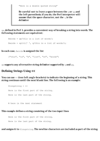"Here is a double quoted string"

                Be careful not to leave a space between the q or qq and
                the left parenthesis; if you do, the Perl interpreter will
                assume that the space character, not the (, is the
                delimiter



qw, defined in Perl 5, provides a convenient way of breaking a string into words. The
following statements are equivalent:

      @words = qw/this is a list of words/;

      @words = split(' ', q/this is a list of words/);


In each case, @words is assigned the list

      ("this", "is", "a", "list", "of", "words")


qw supports any alternative string delimiter supported by q and qq.


Defining Strings Using <<

You can use << (two left angle brackets) to indicate the beginning of a string. This
string continues until the next blank line. The following is an example:

      $longstring = <<

      Here is the first part of the string.

      Here is the last part of the string.



      # here is the next statement


This example defines a string consisting of the two input lines

      Here is the first part of the string.

      Here is the last part of the string.


and assigns it to $longstring. The newline characters are included as part of the string.
 
