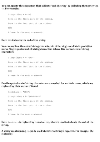 You can specify the characters that indicate "end of string" by including them after the
<<. For example:

      $longstring = <<END

      Here is the first part of the string.

      Here is the last part of the string.

      END

      # here is the next statement.


Here, END indicates the end of the string.

You can enclose the end-of-string characters in either single or double quotation
marks. Single-quoted end-of-string characters behave like normal end-of-string
characters:

      $longstring = <<'END'

      Here is the first part of the string.

      Here is the last part of the string.

      END

      # here is the next statement


Double-quoted end-of-string characters are searched for variable names, which are
replaced by their values if found.

      $endchars = "END";

      $longstring = <<"$endchars"

      Here is the first part of the string.

      Here is the last part of the string.

      END

      # here is the next statement


Here, $endchars is replaced by its value, END, which is used to indicate the end of the
string.

A string created using << can be used wherever a string is expected. For example, the
statement
 