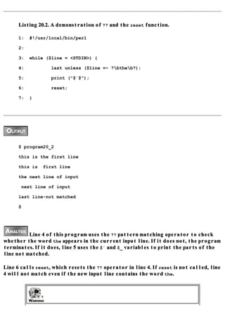Listing 20.2. A demonstration of ?? and the reset function.

      1:   #!/usr/local/bin/perl

      2:

      3:   while ($line = <STDIN>) {

      4:           last unless ($line =~ ?btheb?);

      5:           print ("$´$");

      6:           reset;

      7:   }




      $ program20_2

      this is the first line

      this is   first line

      the next line of input

       next line of input

      last line-not matched

      $




          Line 4 of this program uses the ?? pattern matching operator to check
whether the word the appears in the current input line. If it does not, the program
terminates. If it does, line 5 uses the $` and $_ variables to print the parts of the
line not matched.

Line 6 calls reset, which resets the ?? operator in line 4. If reset is not called, line
4 will not match even if the new input line contains the word the.
 