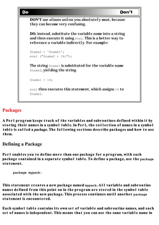 DON'T use aliases unless you absolutely must, because
               they can become very confusing.

               DO, instead, substitute the variable name into a string
               and then execute it using eval. This is a better way to
               reference a variable indirectly. For example:

               $name2 = '$name1';
               eval ("$name2 = 14;");

               The string $name1 is substituted for the variable name
               $name2, yielding the string

               $name1 = 14;

               eval then executes this statement, which assigns 14 to
               $name1.




Packages

A Perl program keeps track of the variables and subroutines defined within it by
storing their names in a symbol table. In Perl, the collection of names in a symbol
table is called a package. The following sections describe packages and how to use
them.

Defining a Package

Perl enables you to define more than one package for a program, with each
package contained in a separate symbol table. To define a package, use the package
statement.

     package mypack;


This statement creates a new package named mypack. All variable and subroutine
names defined from this point on in the program are stored in the symbol table
associated with the new package. This process continues until another package
statement is encountered.

Each symbol table contains its own set of variable and subroutine names, and each
set of names is independent. This means that you can use the same variable name in
 