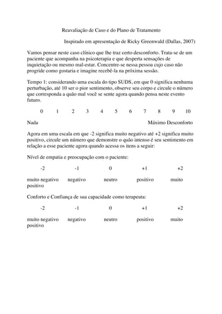 Reavaliação de Caso e do Plano de Tratamento
Inspirado em apresentação de Ricky Greenwald (Dallas, 2007)
Vamos pensar neste caso clínico que lhe traz certo desconforto. Trata-se de um
paciente que acompanha na psicoterapia e que desperta sensações de
inquietação ou mesmo mal-estar. Concentre-se nessa pessoa cujo caso não
progride como gostaria e imagine recebê-la na próxima sessão.
Tempo 1: considerando uma escala do tipo SUDS, em que 0 significa nenhuma
perturbação, até 10 ser o pior sentimento, observe seu corpo e circule o número
que corresponda a quão mal você se sente agora quando pensa neste evento
futuro.
0 1 2 3 4 5 6 7 8 9 10
Nada Máximo Desconforto
Agora em uma escala em que -2 significa muito negativo até +2 significa muito
positivo, circule um número que demonstre o quão intenso é seu sentimento em
relação a esse paciente agora quando acessa os itens a seguir:
Nível de empatia e preocupação com o paciente:
-2 -1 0 +1 +2
muito negativo negativo neutro positivo muito
positivo
Conforto e Confiança de sua capacidade como terapeuta:
-2 -1 0 +1 +2
muito negativo negativo neutro positivo muito
positivo
 