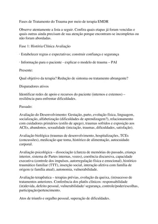 Fases de Tratamento do Trauma por meio de terapia EMDR
Observe atentamente a lista a seguir. Confira quais etapas já foram vencidas e
quais outras ainda precisam de sua atenção porque encontram-se incompletas ou
não foram abordadas.
Fase 1: História Clínica Avaliação
· Estabelecer regras e expectativas; construir confiança e segurança
· Informação para o paciente - explicar o modelo de trauma – PAI
Presente:
Qual objetivo da terapia? Redução de sintoma ou tratamento abrangente?
Disparadores ativos
Identificar redes de apoio e recursos do paciente (internos e externos) –
resiliência para enfrentar dificuldades.
Passado:
Avaliação do Desenvolvimento: Gestação, parto, evolução física, linguagem,
socialização, alfabetização (dificuldades de aprendizagem?), relacionamento
com cuidadores primários (estilo de apego), traumas sofridos e exposição aos
ACEs, abandonos, sexualidade (iniciação, traumas, dificuldades, satisfação).
Avaliação biológica (traumas de desenvolvimento, hospitalizações, TCEs
(concussões), medicação que toma, histórico de alimentação, autocuidado
corporal.
Avaliação psicológica – dissociação (clareza de memórias do passado, criança
interior, sistema de Partes internas, vozes), coerência discursiva, capacidade
executiva (controle dos impulsos, autorregulação física e emocional), histórico
traumático familiar (TTT), inserção social, interação afetiva com família de
origem (e família atual), autonomia, vulnerabilidade.
Avaliação terapêutica – terapias prévias, evolução da queixa, (in)sucesso de
tratamentos anteriores. Conferência dos platôs clínicos: responsabilidade
(in)devida, defeito pessoal, vulnerabilidade/ segurança, controle/poder/escolhas,
participação/pertencimento.
Atos de triunfo e orgulho pessoal, superação de dificuldades.
 