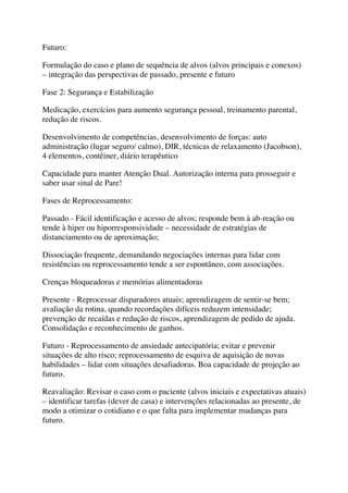 Futuro:
Formulação do caso e plano de sequência de alvos (alvos principais e conexos)
– integração das perspectivas de passado, presente e futuro
Fase 2: Segurança e Estabilização
Medicação, exercícios para aumento segurança pessoal, treinamento parental,
redução de riscos.
Desenvolvimento de competências, desenvolvimento de forças: auto
administração (lugar seguro/ calmo), DIR, técnicas de relaxamento (Jacobson),
4 elementos, contêiner, diário terapêutico
Capacidade para manter Atenção Dual. Autorização interna para prosseguir e
saber usar sinal de Pare!
Fases de Reprocessamento:
Passado - Fácil identificação e acesso de alvos; responde bem à ab-reação ou
tende à hiper ou hiporresponsividade – necessidade de estratégias de
distanciamento ou de aproximação;
Dissociação frequente, demandando negociações internas para lidar com
resistências ou reprocessamento tende a ser espontâneo, com associações.
Crenças bloqueadoras e memórias alimentadoras
Presente - Reprocessar disparadores atuais; aprendizagem de sentir-se bem;
avaliação da rotina, quando recordações difíceis reduzem intensidade;
prevenção de recaídas e redução de riscos, aprendizagem de pedido de ajuda.
Consolidação e reconhecimento de ganhos.
Futuro - Reprocessamento de ansiedade antecipatória; evitar e prevenir
situações de alto risco; reprocessamento de esquiva de aquisição de novas
habilidades – lidar com situações desafiadoras. Boa capacidade de projeção ao
futuro.
Reavaliação: Revisar o caso com o paciente (alvos iniciais e expectativas atuais)
– identificar tarefas (dever de casa) e intervenções relacionadas ao presente, de
modo a otimizar o cotidiano e o que falta para implementar mudanças para
futuro.
 