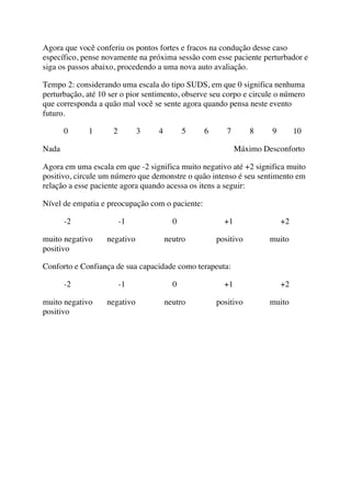 Agora que você conferiu os pontos fortes e fracos na condução desse caso
específico, pense novamente na próxima sessão com esse paciente perturbador e
siga os passos abaixo, procedendo a uma nova auto avaliação.
Tempo 2: considerando uma escala do tipo SUDS, em que 0 significa nenhuma
perturbação, até 10 ser o pior sentimento, observe seu corpo e circule o número
que corresponda a quão mal você se sente agora quando pensa neste evento
futuro.
0 1 2 3 4 5 6 7 8 9 10
Nada Máximo Desconforto
Agora em uma escala em que -2 significa muito negativo até +2 significa muito
positivo, circule um número que demonstre o quão intenso é seu sentimento em
relação a esse paciente agora quando acessa os itens a seguir:
Nível de empatia e preocupação com o paciente:
-2 -1 0 +1 +2
muito negativo negativo neutro positivo muito
positivo
Conforto e Confiança de sua capacidade como terapeuta:
-2 -1 0 +1 +2
muito negativo negativo neutro positivo muito
positivo
 