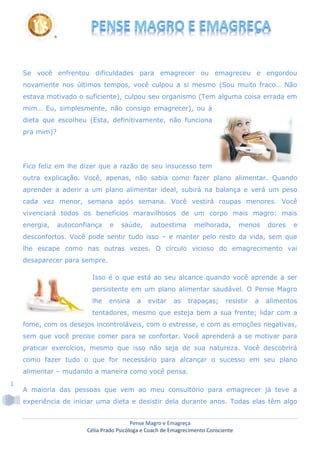 Pense Magro e Emagreça
Célia Prado Psicóloga e Coach de Emagrecimento Consciente
1
Se você enfrentou dificuldades para emagrecer ou emagreceu e engordou
novamente nos últimos tempos, você culpou a si mesmo (Sou muito fraco… Não
estava motivado o suficiente), culpou seu organismo (Tem alguma coisa errada em
mim… Eu, simplesmente, não consigo emagrecer), ou à
dieta que escolheu (Esta, definitivamente, não funciona
pra mim)?
Fico feliz em lhe dizer que a razão de seu insucesso tem
outra explicação. Você, apenas, não sabia como fazer plano alimentar. Quando
aprender a aderir a um plano alimentar ideal, subirá na balança e verá um peso
cada vez menor, semana após semana. Você vestirá roupas menores. Você
vivenciará todos os benefícios maravilhosos de um corpo mais magro: mais
energia, autoconfiança e saúde, autoestima melhorada, menos dores e
desconfortos. Você pode sentir tudo isso – e manter pelo resto da vida, sem que
lhe escape como nas outras vezes. O círculo vicioso do emagrecimento vai
desaparecer para sempre.
Isso é o que está ao seu alcance quando você aprende a ser
persistente em um plano alimentar saudável. O Pense Magro
lhe ensina a evitar as trapaças; resistir a alimentos
tentadores, mesmo que esteja bem a sua frente; lidar com a
fome, com os desejos incontroláveis, com o estresse, e com as emoções negativas,
sem que você precise comer para se confortar. Você aprenderá a se motivar para
praticar exercícios, mesmo que isso não seja de sua natureza. Você descobrirá
como fazer tudo o que for necessário para alcançar o sucesso em seu plano
alimentar – mudando a maneira como você pensa.
A maioria das pessoas que vem ao meu consultório para emagrecer já teve a
experiência de iniciar uma dieta e desistir dela durante anos. Todas elas têm algo
 