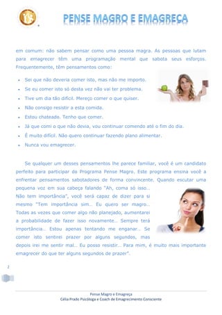 Pense Magro e Emagreça
Célia Prado Psicóloga e Coach de Emagrecimento Consciente
2
em comum: não sabem pensar como uma pessoa magra. As pessoas que lutam
para emagrecer têm uma programação mental que sabota seus esforços.
Frequentemente, têm pensamentos como:
 Sei que não deveria comer isto, mas não me importo.
 Se eu comer isto só desta vez não vai ter problema.
 Tive um dia tão difícil. Mereço comer o que quiser.
 Não consigo resistir a esta comida.
 Estou chateado. Tenho que comer.
 Já que comi o que não devia, vou continuar comendo até o fim do dia.
 É muito difícil. Não quero continuar fazendo plano alimentar.
 Nunca vou emagrecer.
Se qualquer um desses pensamentos lhe parece familiar, você é um candidato
perfeito para participar do Programa Pense Magro. Este programa ensina você a
enfrentar pensamentos sabotadores de forma convincente. Quando escutar uma
pequena voz em sua cabeça falando “Ah, coma só isso…
Não tem importância”, você será capaz de dizer para si
mesmo “Tem importância sim… Eu quero ser magro…
Todas as vezes que comer algo não planejado, aumentarei
a probabilidade de fazer isso novamente… Sempre terá
importância… Estou apenas tentando me enganar… Se
comer isto sentirei prazer por alguns segundos, mas
depois irei me sentir mal… Eu posso resistir… Para mim, é muito mais importante
emagrecer do que ter alguns segundos de prazer”.
 