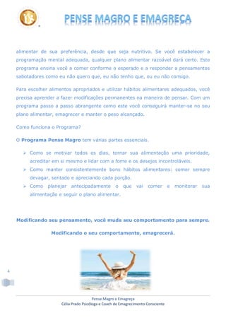 Pense Magro e Emagreça
Célia Prado Psicóloga e Coach de Emagrecimento Consciente
4
alimentar de sua preferência, desde que seja nutritiva. Se você estabelecer a
programação mental adequada, qualquer plano alimentar razoável dará certo. Este
programa ensina você a comer conforme o esperado e a responder a pensamentos
sabotadores como eu não quero que, eu não tenho que, ou eu não consigo.
Para escolher alimentos apropriados e utilizar hábitos alimentares adequados, você
precisa aprender a fazer modificações permanentes na maneira de pensar. Com um
programa passo a passo abrangente como este você conseguirá manter-se no seu
plano alimentar, emagrecer e manter o peso alcançado.
Como funciona o Programa?
O Programa Pense Magro tem várias partes essenciais.
 Como se motivar todos os dias, tornar sua alimentação uma prioridade,
acreditar em si mesmo e lidar com a fome e os desejos incontroláveis.
 Como manter consistentemente bons hábitos alimentares: comer sempre
devagar, sentado e apreciando cada porção.
 Como planejar antecipadamente o que vai comer e monitorar sua
alimentação e seguir o plano alimentar.
Modificando seu pensamento, você muda seu comportamento para sempre.
Modificando o seu comportamento, emagrecerá.
 