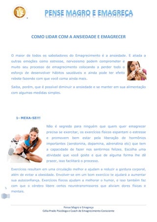 Pense Magro e Emagreça
Célia Prado Psicóloga e Coach de Emagrecimento Consciente
5
COMO LIDAR COM A ANSIEDADE E EMAGRECER
O maior de todos os sabotadores do Emagrecimento é a ansiedade. E aliada a
outras emoções como estresse, nervosismo podem comprometer e
muito seu processo de emagrecimento colocando a perder todo o
esforço de desenvolver hábitos saudáveis e ainda pode ter efeito
rebote fazendo com que você coma ainda mais.
Saiba, porém, que é possível diminuir a ansiedade e se manter em sua alimentação
com algumas medidas simples.
1- MEXA-SE!!!
Não é segredo para ninguém que quem quer emagrecer
precisa se exercitar, os exercícios físicos espantam o estresse
e promovem bem estar pela liberação de hormônios
importantes (serotonina, dopamina, adrenalina etc) que tem
a capacidade de fazer nos sentirmos felizes. Escolha uma
atividade que você goste e que de alguma forma lhe dê
prazer, isso facilitará o processo.
Exercícios resultam em uma circulação melhor e ajudam a reduzir a gordura corporal,
além de evitar a obesidade. Envolver-se em um bom exercício te ajudará a aumentar
sua autoconfiança. Exercícios físicos ajudam a melhorar o humor, e isso também faz
com que o cérebro libere certos neurotransmissores que aliviam dores físicas e
mentais.
 