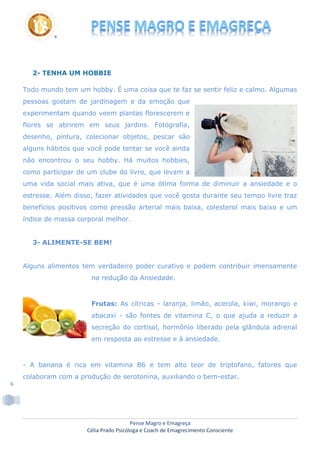 Pense Magro e Emagreça
Célia Prado Psicóloga e Coach de Emagrecimento Consciente
6
2- TENHA UM HOBBIE
Todo mundo tem um hobby. É uma coisa que te faz se sentir feliz e calmo. Algumas
pessoas gostam de jardinagem e da emoção que
experimentam quando veem plantas florescerem e
flores se abrirem em seus jardins. Fotografia,
desenho, pintura, colecionar objetos, pescar são
alguns hábitos que você pode tentar se você ainda
não encontrou o seu hobby. Há muitos hobbies,
como participar de um clube do livro, que levam a
uma vida social mais ativa, que é uma ótima forma de diminuir a ansiedade e o
estresse. Além disso, fazer atividades que você gosta durante seu tempo livre traz
benefícios positivos como pressão arterial mais baixa, colesterol mais baixo e um
índice de massa corporal melhor.
3- ALIMENTE-SE BEM!
Alguns alimentos tem verdadeiro poder curativo e podem contribuir imensamente
na redução da Ansiedade.
Frutas: As cítricas - laranja, limão, acerola, kiwi, morango e
abacaxi - são fontes de vitamina C, o que ajuda a reduzir a
secreção do cortisol, hormônio liberado pela glândula adrenal
em resposta ao estresse e à ansiedade.
- A banana é rica em vitamina B6 e tem alto teor de triptofano, fatores que
colaboram com a produção de serotonina, auxiliando o bem-estar.
 