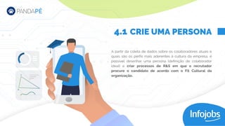 A partir da coleta de dados sobre os colaboradores atuais e
quais são os perfis mais aderentes à cultura da empresa, é
possível desenhar uma persona (definição de colaborador
ideal) e criar processos de R&S em que o recrutador
procure o candidato de acordo com o Fit Cultural da
organização.
CRIE UMA PERSONA
4.1
 