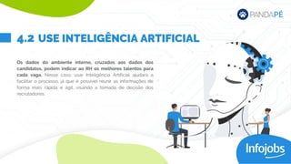 Os dados do ambiente interno, cruzados aos dados dos
candidatos, podem indicar ao RH os melhores talentos para
cada vaga. Nesse caso, usar Inteligência Artificial ajudará a
facilitar o processo, já que é possível reunir as informações de
forma mais rápida e ágil, visando a tomada de decisão dos
recrutadores.
USE INTELIGÊNCIA ARTIFICIAL
4.2
 