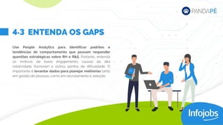 Use People Analytics para identificar padrões e
tendências de comportamento que possam responder
questões estratégicas sobre RH e R&S. Portanto, entenda
os motivos de baixo engajamento, causas da alta
rotatividade (turnover) e outros pontos de dificuldade. O
importante é levantar dados para planejar melhorias tanto
em gestão de pessoas, como em recrutamento e seleção.
ENTENDA OS GAPS
4.3
 