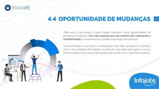 Olhe para a tecnologia e para People Analytics como oportunidade de
promover mudanças, mas não esqueça que ela sozinha não representa a
transformação, é indispensável a análise estratégica de pessoas.
Tente entender o que torna o colaborador mais feliz, produtivo e satisfeito
com o seu ambiente de trabalho. A partir daí, crie ações para aplicar isso ao
time e também para fazer contratações de acordo com o perfil da empresa.
OPORTUNIDADE DE MUDANÇAS
4.4
 