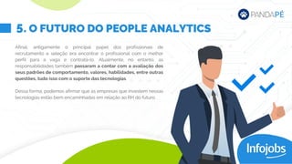 Afinal, antigamente o principal papel dos profissionais de
recrutamento e seleção era encontrar o profissional com o melhor
perfil para a vaga e contratá-lo. Atualmente, no entanto, as
responsabilidades também passaram a contar com a avaliação dos
seus padrões de comportamento, valores, habilidades, entre outras
questões, tudo isso com o suporte das tecnologias.
Dessa forma, podemos afirmar que as empresas que investem nessas
tecnologias estão bem encaminhadas em relação ao RH do futuro.
. O FUTURO DO PEOPLE ANALYTICS
5
 