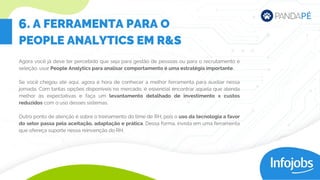 Agora você já deve ter percebido que seja para gestão de pessoas ou para o recrutamento e
seleção, usar People Analytics para analisar comportamento é uma estratégia importante.
Se você chegou até aqui, agora é hora de conhecer a melhor ferramenta para auxiliar nessa
jornada. Com tantas opções disponíveis no mercado, é essencial encontrar aquela que atenda
melhor às expectativas e faça um levantamento detalhado de investimento x custos
reduzidos com o uso desses sistemas.
Outro ponto de atenção é sobre o treinamento do time de RH, pois o uso da tecnologia a favor
do setor passa pela aceitação, adaptação e prática. Dessa forma, invista em uma ferramenta
que ofereça suporte nessa reinvenção do RH.
. A FERRAMENTA PARA O
PEOPLE ANALYTICS EM R&S
6
 