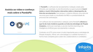 O PandaPé, o software de recrutamento e seleção criado pelo
InfoJobs, por exemplo, é uma ferramenta na qual é possível inserir
dados e reunir informações relevantes sobre o desempenho do
time de recrutamento. Isso porque, o sistema oferece uma série de
recursos para medir os resultados de R&S e a produtividade do
processo de contratação.
Um software de recrutamento e seleção como PandaPé oferece o
que há de mais moderno quando se trata da estratégia de People
Analytics, como por exemplo o uso do machine learning e da
Inteligência Artificial para recrutamento e seleção.
Contratar um ATS como esse é muito importante para a estratégia de
People Analytics. Afinal, unir a tecnologia e o cuidado humano é a
forma mais completa para cuidar dos colaboradores e candidatos.
Assista ao vídeo e conheça
mais sobre o PandaPé:
 
