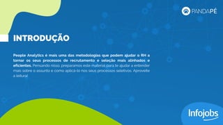 People Analytics é mais uma das metodologias que podem ajudar o RH a
tornar os seus processos de recrutamento e seleção mais alinhados e
eficientes. Pensando nisso, preparamos este material para te ajudar a entender
mais sobre o assunto e como aplicá-lo nos seus processos seletivos. Aproveite
a leitura!
INTRODUÇÃO
 