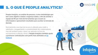 1. O QUE É PEOPLE ANALYTICS?
People Analytics, ou análise de pessoas, é uma metodologia que
tem como objetivo coletar e organizar dados, a fim de orientar a
equipe de RH por meio de ferramentas que cruzam as
informações e apresentam resultados para auxiliar na tomada de
decisão.
Normalmente, esse tipo de recurso é utilizado para medir a
satisfação, o engajamento e a produtividade dos colaboradores,
mas ele também pode, e deve, ser aplicado na hora do
recrutamento e seleção. Afinal, o People Analytics também ajuda
a promover contratações com perfis mais alinhados ao Fit
Cultural.
 