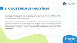 No mercado, existem diversos sistemas que fazem este levantamento de dados, registram metas e
acompanham os resultados e o desenvolvimento de equipes. Por isso é preciso avaliar aquele que
se adequa melhor ao perfil da sua empresa.
Além de coletar informações sobre o comportamento e perfil das pessoas por meio de sistemas,
também é possível reunir dados pelas redes sociais, pesquisas internas ou currículos de candidatos.
Tudo que for interessante para entender o seu público interno, servirá de apoio para o
desenvolvimento de planos a favor do engajamento e produtividade dos futuros e atuais
colaboradores.
1. O QUE É PEOPLE ANALYTICS?
 