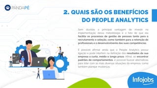 Sem dúvidas a principal vantagem de investir na
implementação dessa metodologia é o fato de que ela
facilita os processos de gestão de pessoas tanto para o
recrutamento e seleção, como também para a retenção de
profissionais e o desenvolvimento das suas competências.
É possível afirmar ainda que o People Analytics possui
ligação e pode interferir na definição dos resultados da sua
empresa a curto, médio e longo prazo. Afinal, ao encontrar
padrões de comportamentos, é possível buscar alternativas
para lidar com as mais diversas situações da empresa, como
também planejar mudanças.
2. QUAIS SÃO OS BENEFÍCIOS
DO PEOPLE ANALYTICS
 